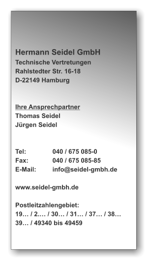 Hermann Seidel GmbH Technische Vertretungen Rahlstedter Str. 16-18 D-22149 Hamburg   Ihre Ansprechpartner Thomas Seidel Jürgen Seidel   Tel:		040 / 675 085-0 Fax:		040 / 675 085-85 E-Mail:	info@seidel-gmbh.de  www.seidel-gmbh.de  Postleitzahlengebiet: 19… / 2.… / 30… / 31… / 37… / 38… 39… / 49340 bis 49459