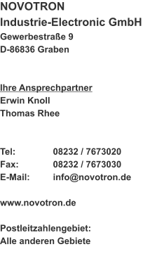 NOVOTRON  Industrie-Electronic GmbH Gewerbestraße 9 D-86836 Graben   Ihre Ansprechpartner Erwin Knoll Thomas Rhee   Tel:		08232 / 7673020 Fax:		08232 / 7673030 E-Mail:	info@novotron.de  www.novotron.de  Postleitzahlengebiet: Alle anderen Gebiete